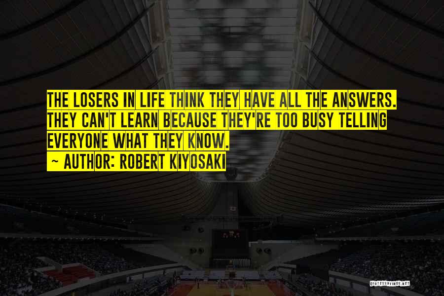 Robert Kiyosaki Quotes: The Losers In Life Think They Have All The Answers. They Can't Learn Because They're Too Busy Telling Everyone What