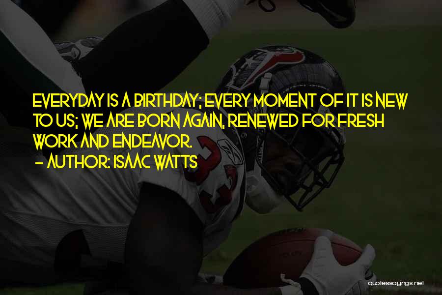 Isaac Watts Quotes: Everyday Is A Birthday; Every Moment Of It Is New To Us; We Are Born Again, Renewed For Fresh Work