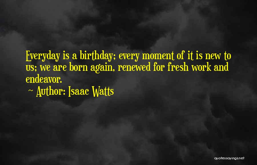 Isaac Watts Quotes: Everyday Is A Birthday; Every Moment Of It Is New To Us; We Are Born Again, Renewed For Fresh Work