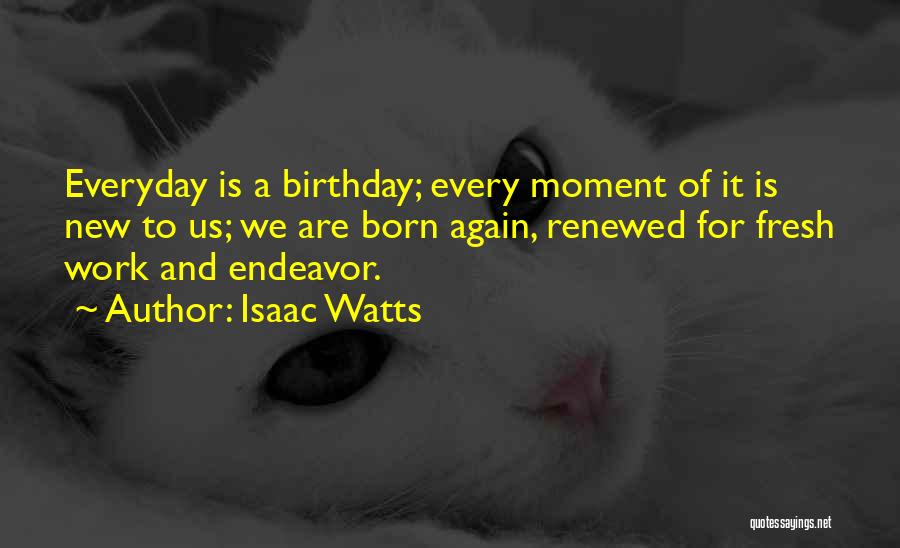 Isaac Watts Quotes: Everyday Is A Birthday; Every Moment Of It Is New To Us; We Are Born Again, Renewed For Fresh Work