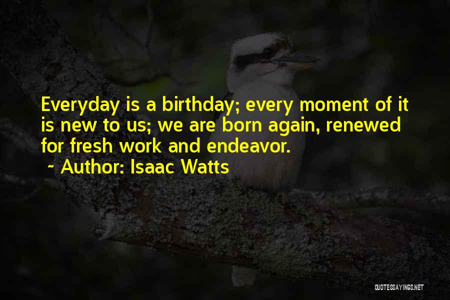 Isaac Watts Quotes: Everyday Is A Birthday; Every Moment Of It Is New To Us; We Are Born Again, Renewed For Fresh Work