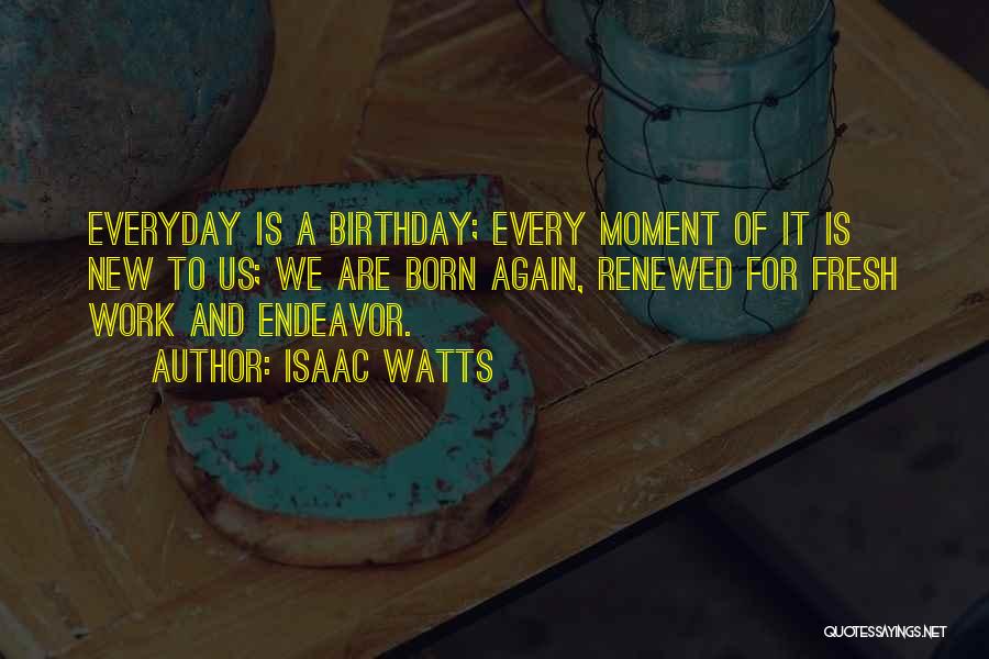 Isaac Watts Quotes: Everyday Is A Birthday; Every Moment Of It Is New To Us; We Are Born Again, Renewed For Fresh Work