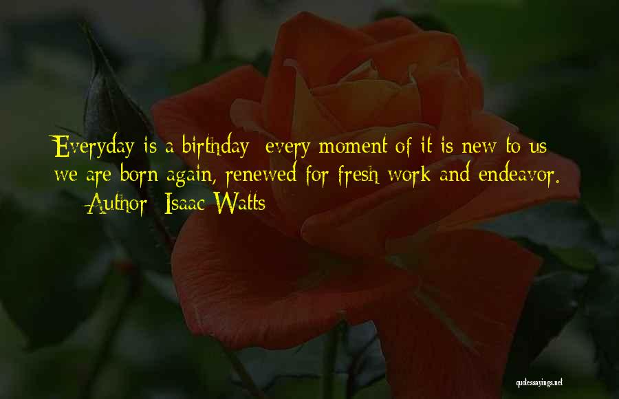 Isaac Watts Quotes: Everyday Is A Birthday; Every Moment Of It Is New To Us; We Are Born Again, Renewed For Fresh Work