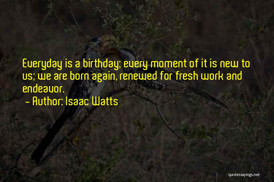 Isaac Watts Quotes: Everyday Is A Birthday; Every Moment Of It Is New To Us; We Are Born Again, Renewed For Fresh Work