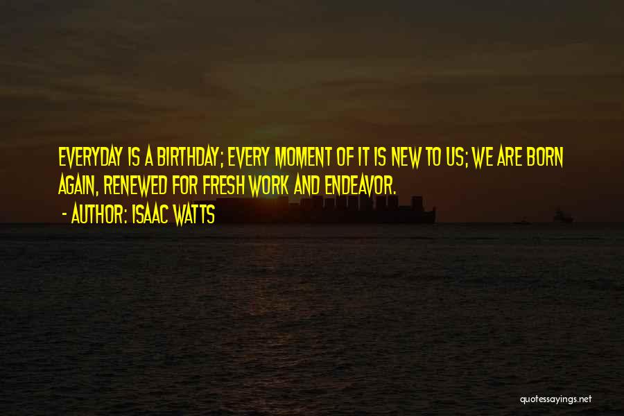 Isaac Watts Quotes: Everyday Is A Birthday; Every Moment Of It Is New To Us; We Are Born Again, Renewed For Fresh Work