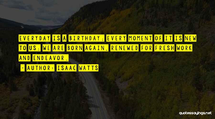 Isaac Watts Quotes: Everyday Is A Birthday; Every Moment Of It Is New To Us; We Are Born Again, Renewed For Fresh Work