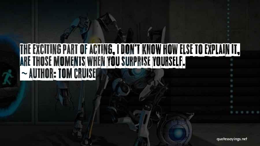 Tom Cruise Quotes: The Exciting Part Of Acting, I Don't Know How Else To Explain It, Are Those Moments When You Surprise Yourself.