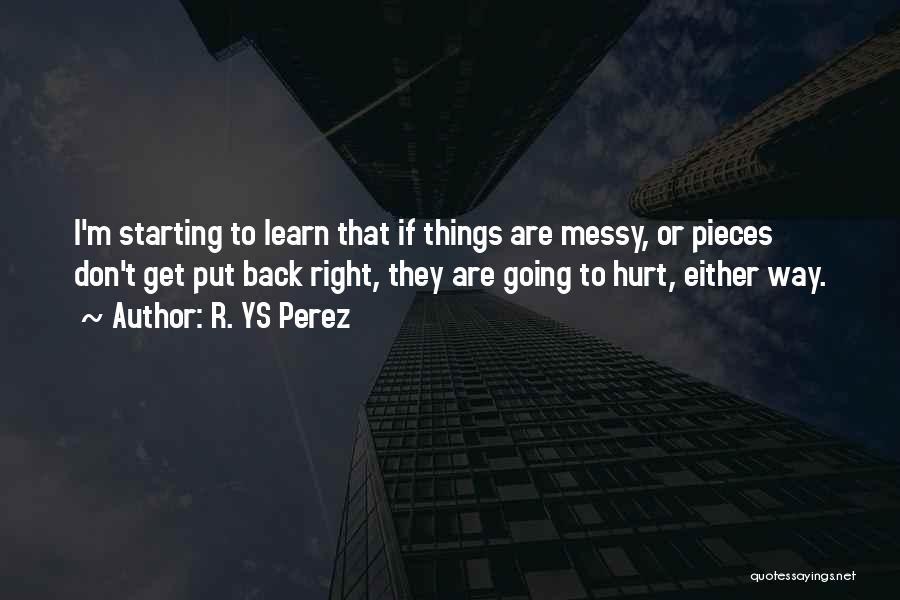 R. YS Perez Quotes: I'm Starting To Learn That If Things Are Messy, Or Pieces Don't Get Put Back Right, They Are Going To