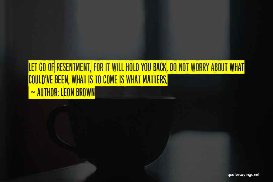 Leon Brown Quotes: Let Go Of Resentment, For It Will Hold You Back. Do Not Worry About What Could've Been, What Is To