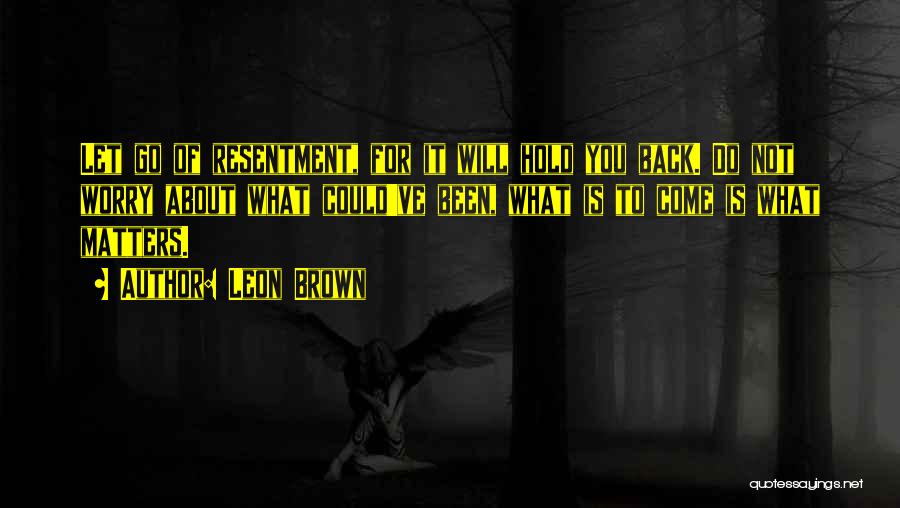 Leon Brown Quotes: Let Go Of Resentment, For It Will Hold You Back. Do Not Worry About What Could've Been, What Is To