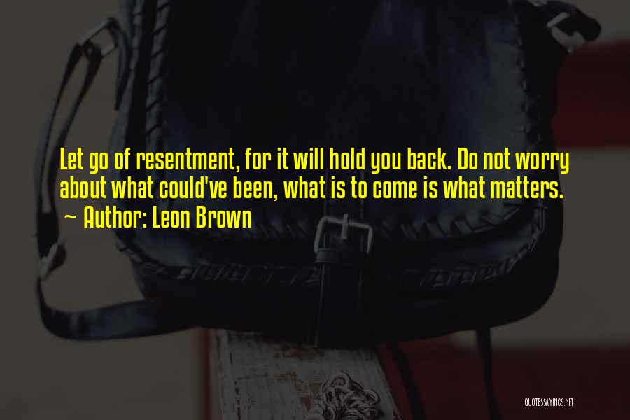 Leon Brown Quotes: Let Go Of Resentment, For It Will Hold You Back. Do Not Worry About What Could've Been, What Is To