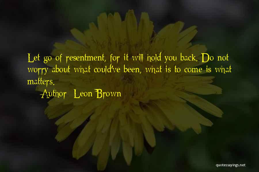 Leon Brown Quotes: Let Go Of Resentment, For It Will Hold You Back. Do Not Worry About What Could've Been, What Is To