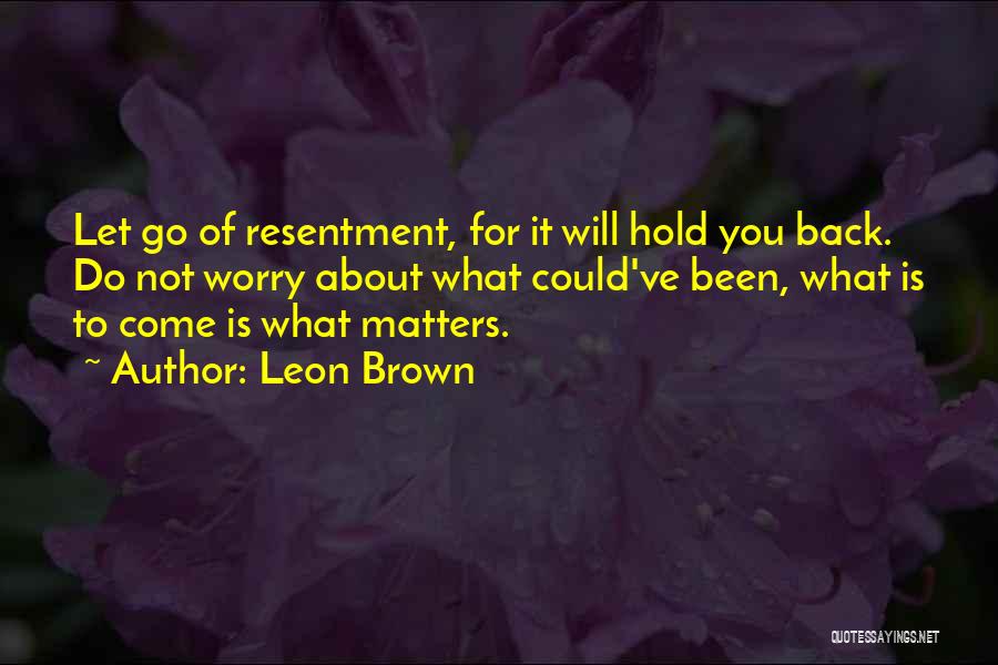 Leon Brown Quotes: Let Go Of Resentment, For It Will Hold You Back. Do Not Worry About What Could've Been, What Is To