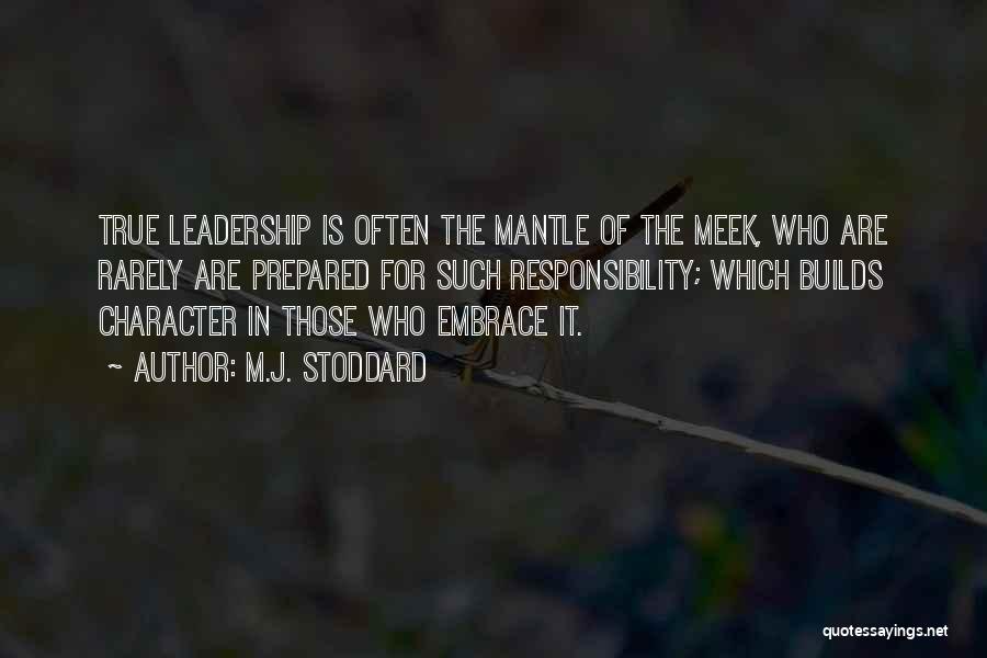 M.J. Stoddard Quotes: True Leadership Is Often The Mantle Of The Meek, Who Are Rarely Are Prepared For Such Responsibility; Which Builds Character