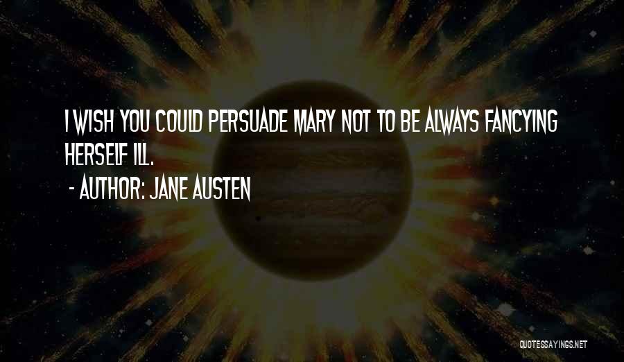 Jane Austen Quotes: I Wish You Could Persuade Mary Not To Be Always Fancying Herself Ill.