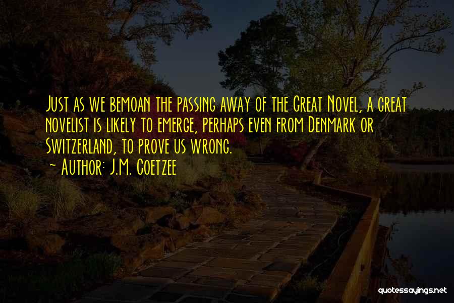 J.M. Coetzee Quotes: Just As We Bemoan The Passing Away Of The Great Novel, A Great Novelist Is Likely To Emerge, Perhaps Even