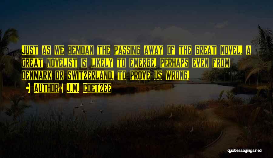 J.M. Coetzee Quotes: Just As We Bemoan The Passing Away Of The Great Novel, A Great Novelist Is Likely To Emerge, Perhaps Even