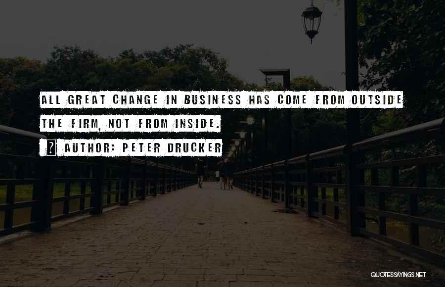 Peter Drucker Quotes: All Great Change In Business Has Come From Outside The Firm, Not From Inside.