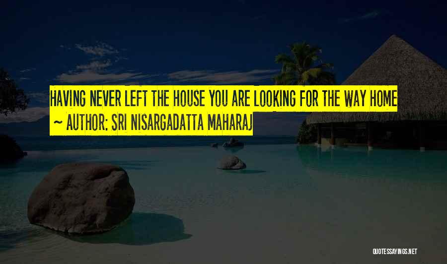 Sri Nisargadatta Maharaj Quotes: Having Never Left The House You Are Looking For The Way Home