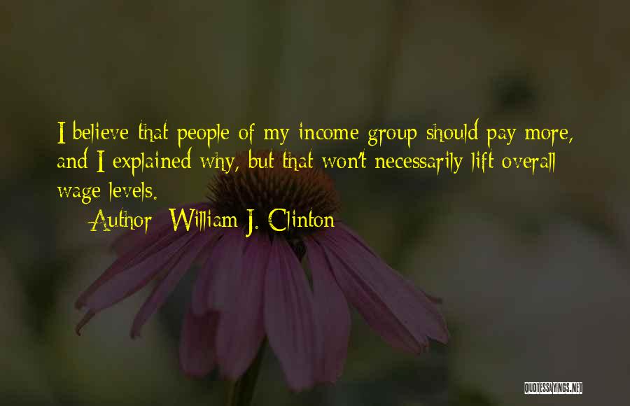 William J. Clinton Quotes: I Believe That People Of My Income Group Should Pay More, And I Explained Why, But That Won't Necessarily Lift