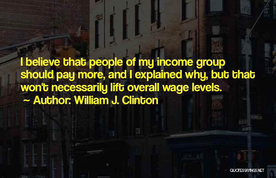 William J. Clinton Quotes: I Believe That People Of My Income Group Should Pay More, And I Explained Why, But That Won't Necessarily Lift