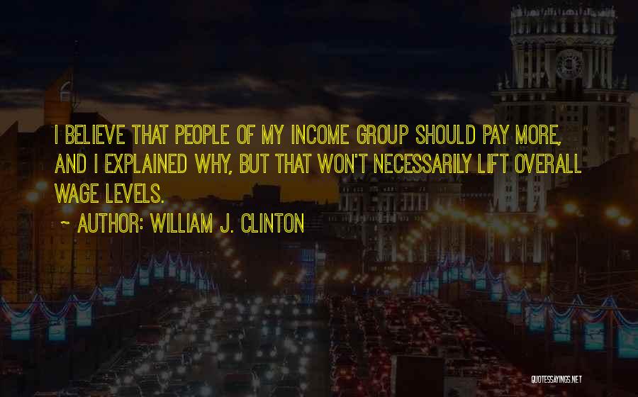 William J. Clinton Quotes: I Believe That People Of My Income Group Should Pay More, And I Explained Why, But That Won't Necessarily Lift