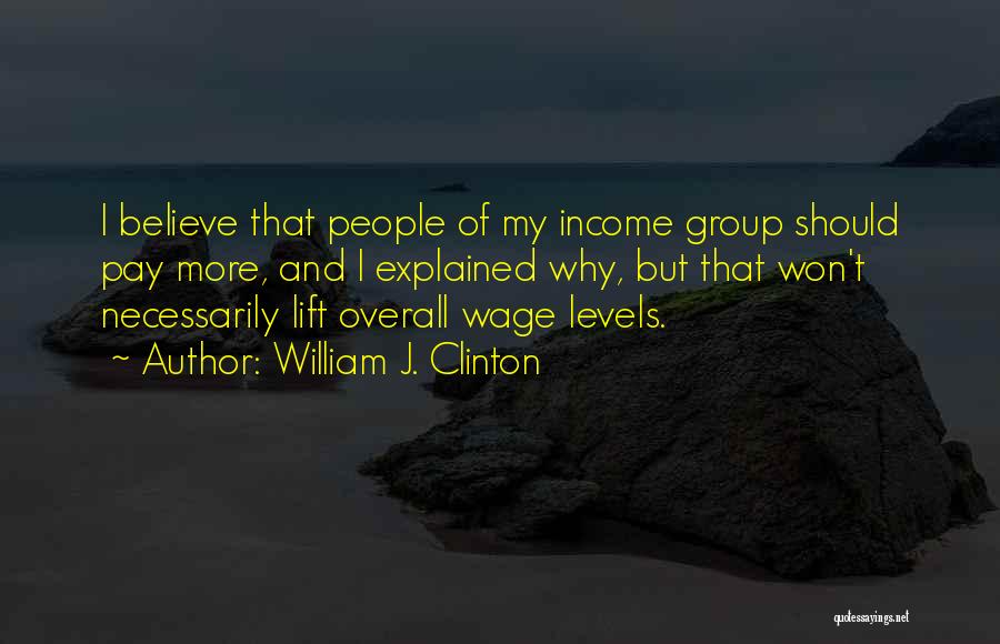 William J. Clinton Quotes: I Believe That People Of My Income Group Should Pay More, And I Explained Why, But That Won't Necessarily Lift