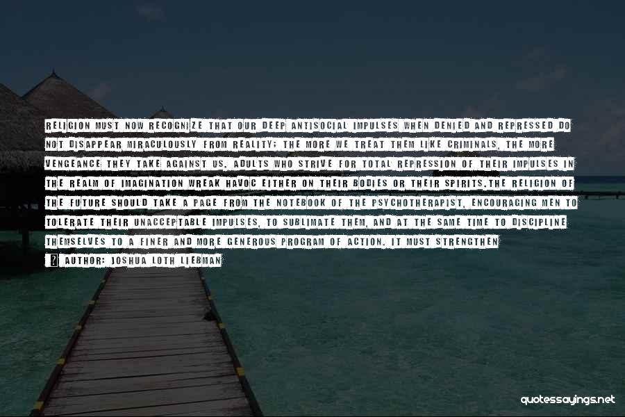 Joshua Loth Liebman Quotes: Religion Must Now Recognize That Our Deep Antisocial Impulses When Denied And Repressed Do Not Disappear Miraculously From Reality; The