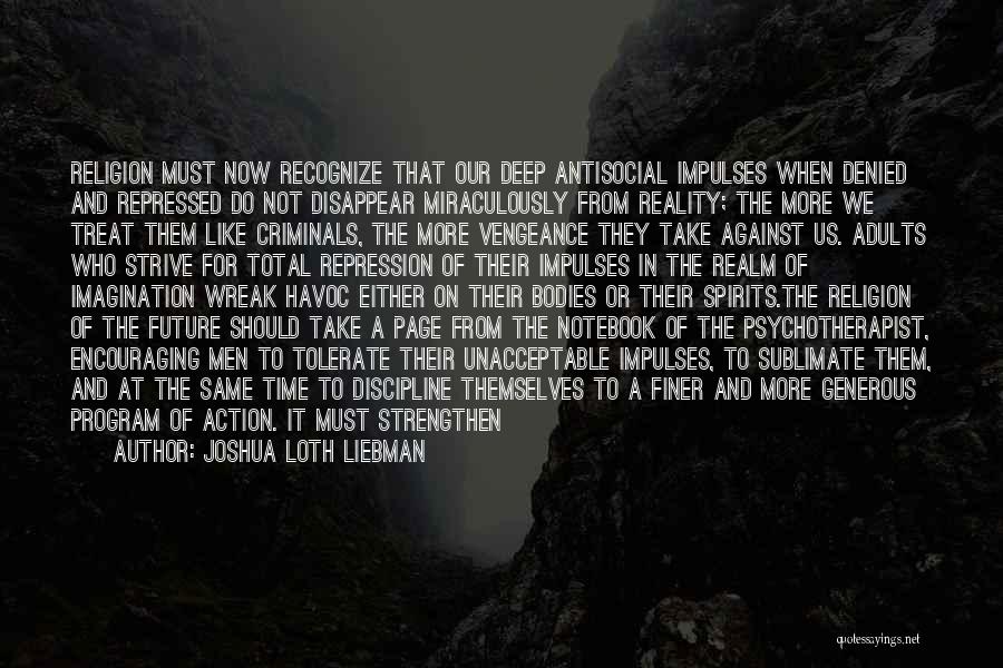 Joshua Loth Liebman Quotes: Religion Must Now Recognize That Our Deep Antisocial Impulses When Denied And Repressed Do Not Disappear Miraculously From Reality; The