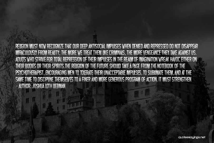 Joshua Loth Liebman Quotes: Religion Must Now Recognize That Our Deep Antisocial Impulses When Denied And Repressed Do Not Disappear Miraculously From Reality; The