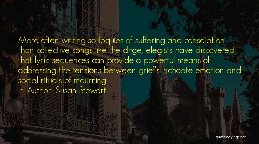 Susan Stewart Quotes: More Often Writing Soliloquies Of Suffering And Consolation Than Collective Songs Like The Dirge, Elegists Have Discovered That Lyric Sequences