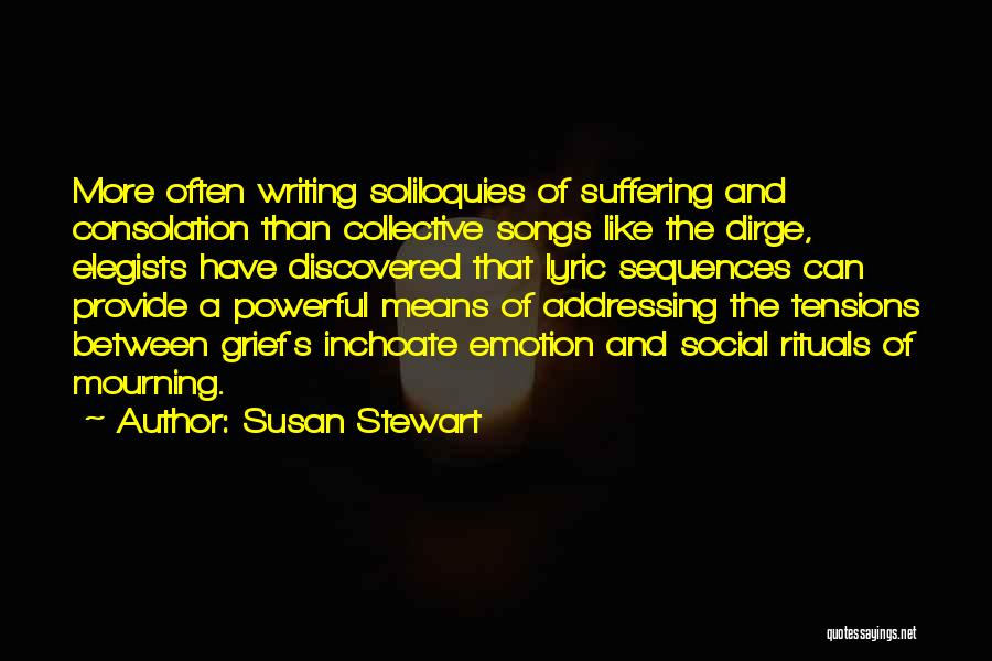 Susan Stewart Quotes: More Often Writing Soliloquies Of Suffering And Consolation Than Collective Songs Like The Dirge, Elegists Have Discovered That Lyric Sequences