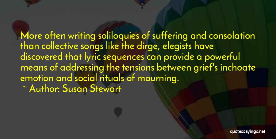 Susan Stewart Quotes: More Often Writing Soliloquies Of Suffering And Consolation Than Collective Songs Like The Dirge, Elegists Have Discovered That Lyric Sequences