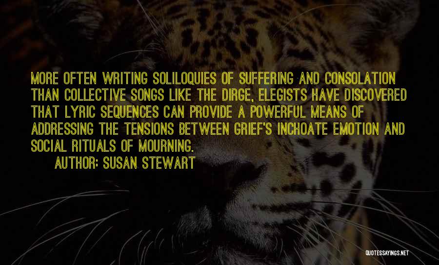 Susan Stewart Quotes: More Often Writing Soliloquies Of Suffering And Consolation Than Collective Songs Like The Dirge, Elegists Have Discovered That Lyric Sequences