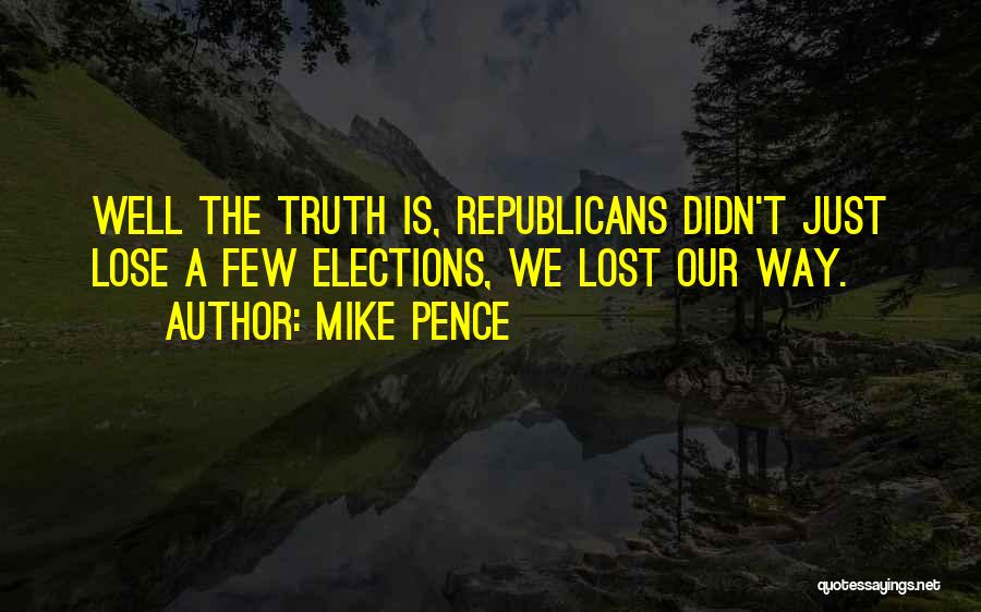 Mike Pence Quotes: Well The Truth Is, Republicans Didn't Just Lose A Few Elections, We Lost Our Way.