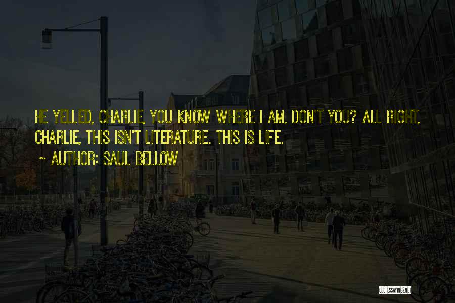 Saul Bellow Quotes: He Yelled, Charlie, You Know Where I Am, Don't You? All Right, Charlie, This Isn't Literature. This Is Life.