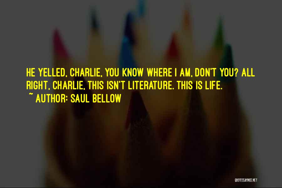 Saul Bellow Quotes: He Yelled, Charlie, You Know Where I Am, Don't You? All Right, Charlie, This Isn't Literature. This Is Life.