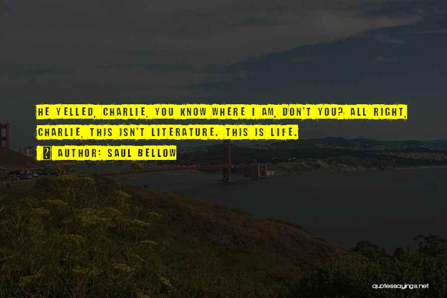 Saul Bellow Quotes: He Yelled, Charlie, You Know Where I Am, Don't You? All Right, Charlie, This Isn't Literature. This Is Life.