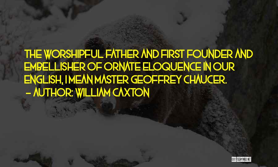 William Caxton Quotes: The Worshipful Father And First Founder And Embellisher Of Ornate Eloquence In Our English, I Mean Master Geoffrey Chaucer.