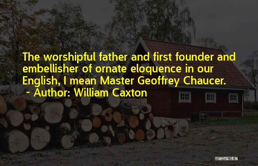 William Caxton Quotes: The Worshipful Father And First Founder And Embellisher Of Ornate Eloquence In Our English, I Mean Master Geoffrey Chaucer.