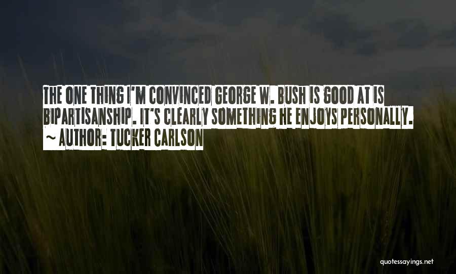 Tucker Carlson Quotes: The One Thing I'm Convinced George W. Bush Is Good At Is Bipartisanship. It's Clearly Something He Enjoys Personally.