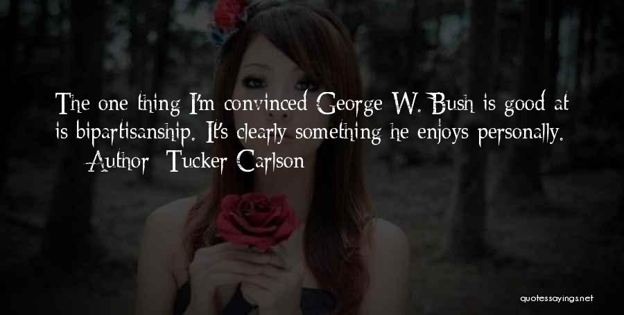 Tucker Carlson Quotes: The One Thing I'm Convinced George W. Bush Is Good At Is Bipartisanship. It's Clearly Something He Enjoys Personally.