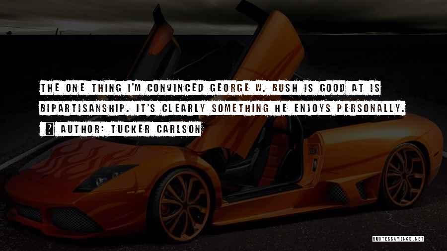 Tucker Carlson Quotes: The One Thing I'm Convinced George W. Bush Is Good At Is Bipartisanship. It's Clearly Something He Enjoys Personally.