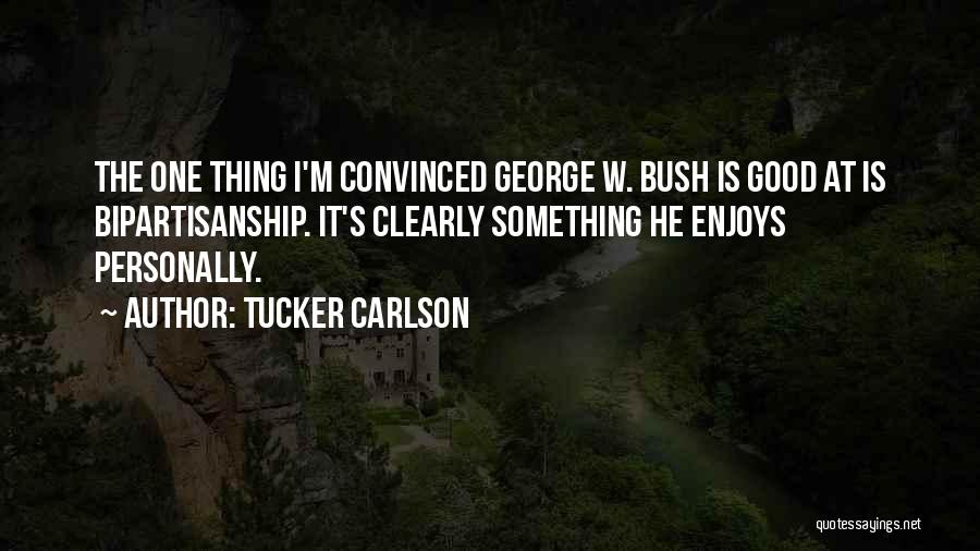 Tucker Carlson Quotes: The One Thing I'm Convinced George W. Bush Is Good At Is Bipartisanship. It's Clearly Something He Enjoys Personally.