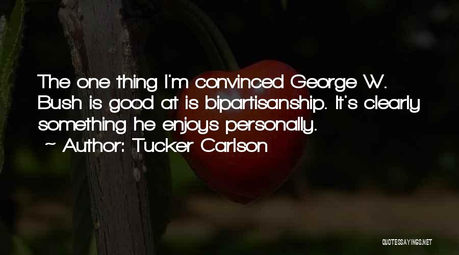 Tucker Carlson Quotes: The One Thing I'm Convinced George W. Bush Is Good At Is Bipartisanship. It's Clearly Something He Enjoys Personally.
