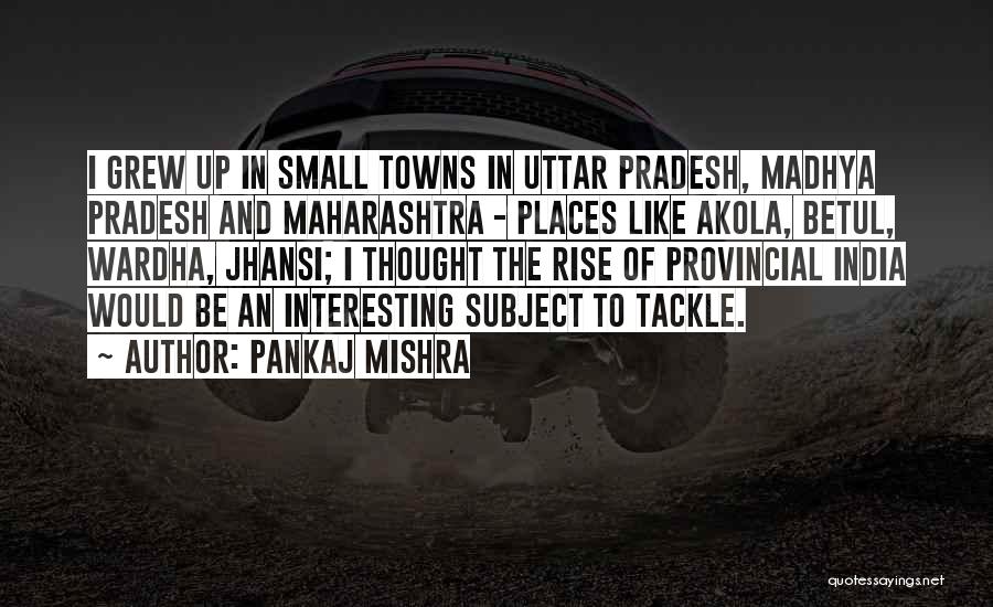 Pankaj Mishra Quotes: I Grew Up In Small Towns In Uttar Pradesh, Madhya Pradesh And Maharashtra - Places Like Akola, Betul, Wardha, Jhansi;