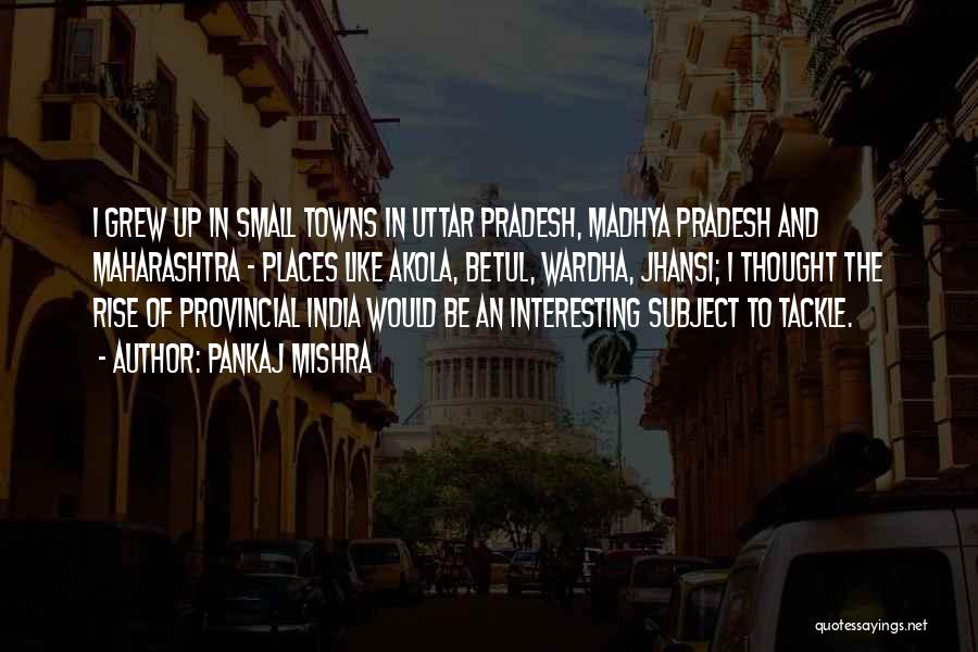 Pankaj Mishra Quotes: I Grew Up In Small Towns In Uttar Pradesh, Madhya Pradesh And Maharashtra - Places Like Akola, Betul, Wardha, Jhansi;