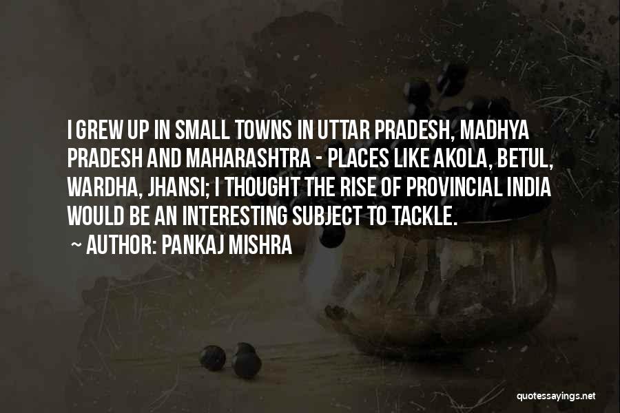 Pankaj Mishra Quotes: I Grew Up In Small Towns In Uttar Pradesh, Madhya Pradesh And Maharashtra - Places Like Akola, Betul, Wardha, Jhansi;