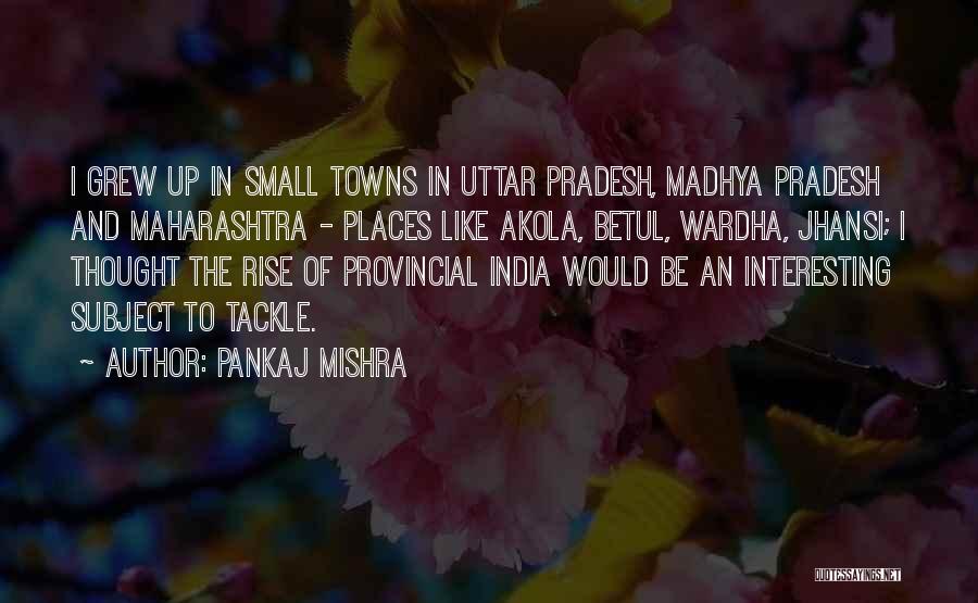 Pankaj Mishra Quotes: I Grew Up In Small Towns In Uttar Pradesh, Madhya Pradesh And Maharashtra - Places Like Akola, Betul, Wardha, Jhansi;