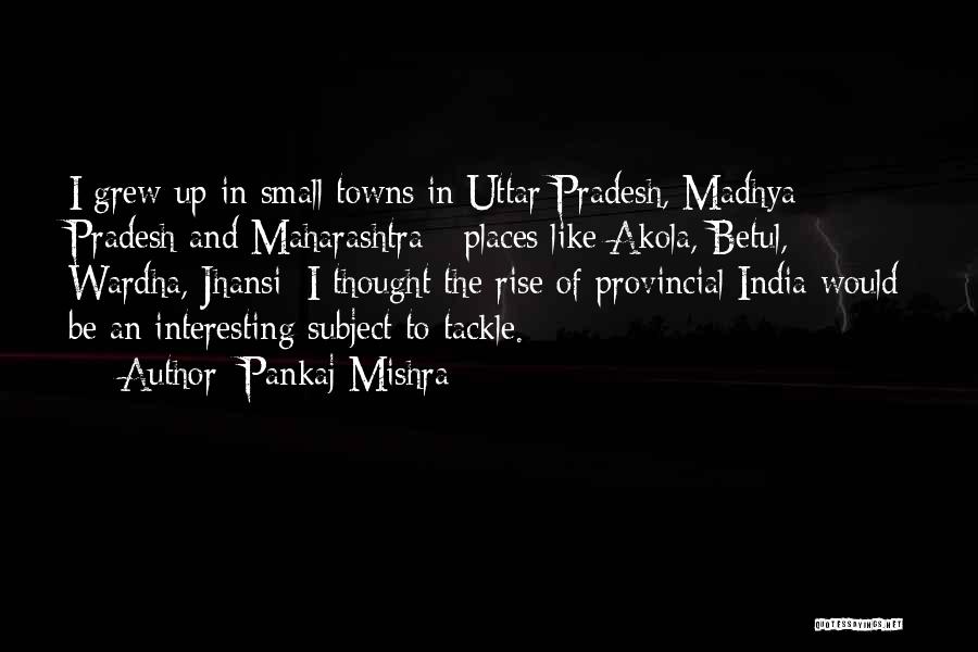 Pankaj Mishra Quotes: I Grew Up In Small Towns In Uttar Pradesh, Madhya Pradesh And Maharashtra - Places Like Akola, Betul, Wardha, Jhansi;